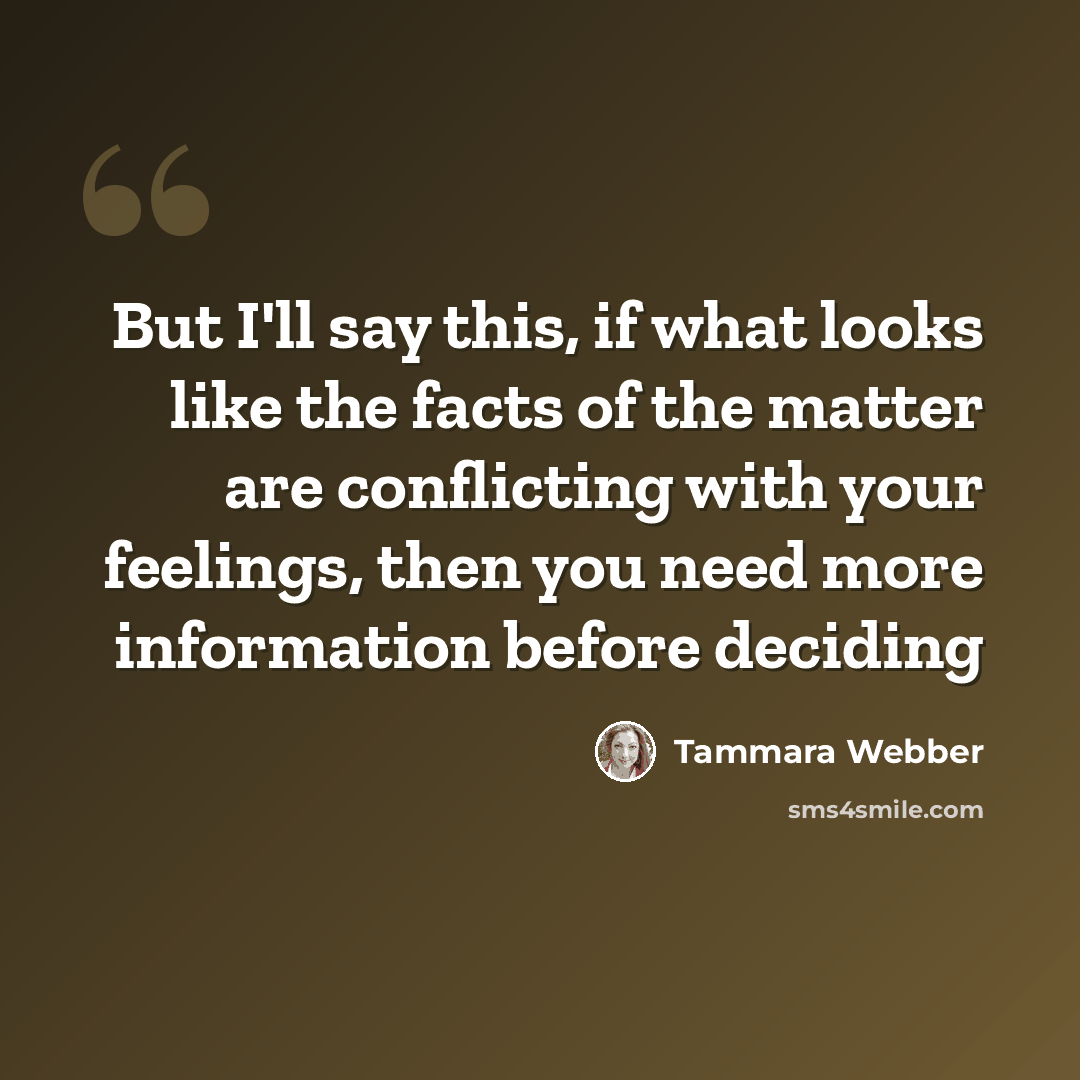 “But I'll say this, if what looks like the facts of the matter are conflicting with your feelings, then you need more information before deciding” quote by Tammara Webber