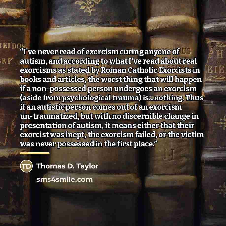 “I've never read of exorcism curing anyone of autism, and according to what I've read about real exorcisms as stated by Roman Catholic Exorcists in books and articles, the worst thing that will happen if a non-possessed person undergoes an exorcism (aside from psychological trauma) is...nothing…” quote by Thomas D. Taylor