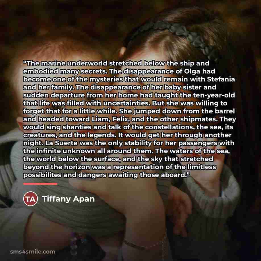 “The marine underworld stretched below the ship and embodied many secrets. The disappearance of Olga had become one of the mysteries that would remain with Stefania and her family. The disappearance of her baby sister and sudden departure from her home had taught the ten-year-old that life was…” quote by Tiffany Apan