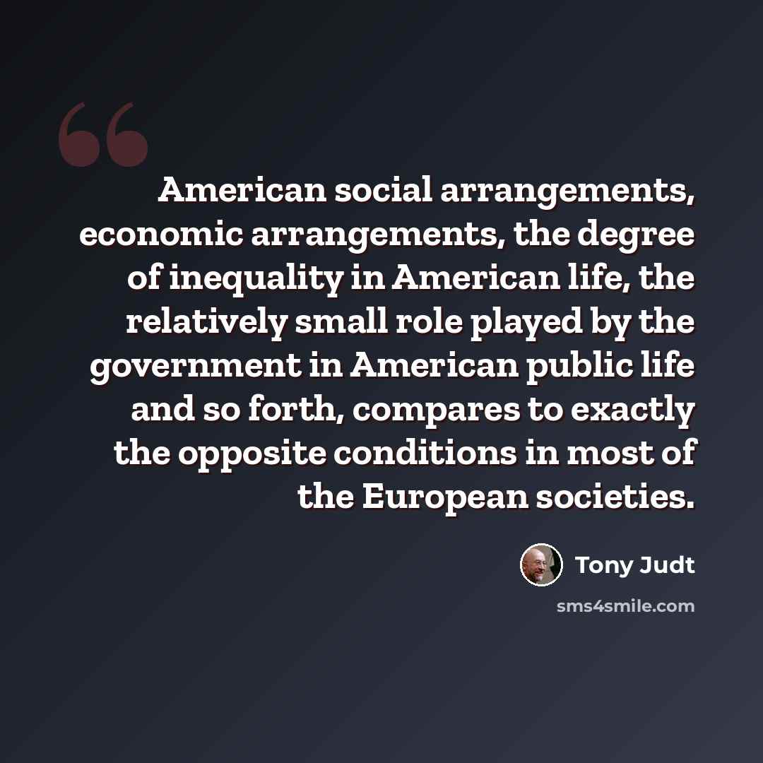 “American social arrangements, economic arrangements, the degree of inequality in American life, the relatively small role played by the government in American public life and so forth, compares to exactly the opposite conditions in most of the European societies.” quote by Tony Judt