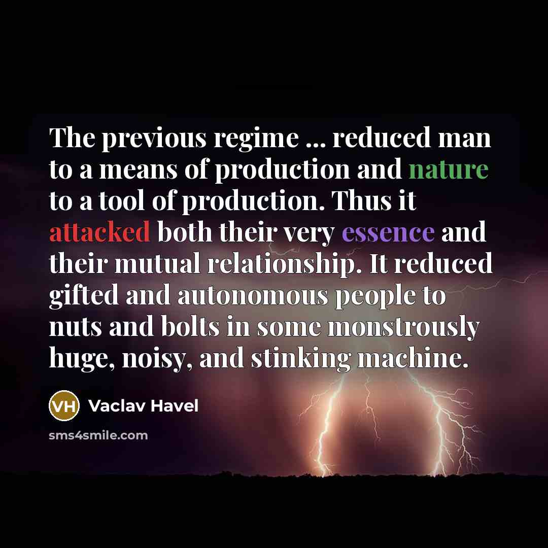 “The previous regime ... reduced man to a means of production and nature to a tool of production. Thus it attacked both their very essence and their mutual relationship. It reduced gifted and autonomous people to nuts and bolts in some monstrously huge, noisy, and stinking machine.” quote by Vaclav Havel