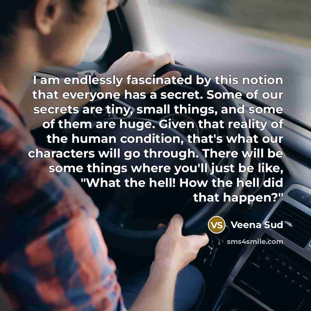“I am endlessly fascinated by this notion that everyone has a secret. Some of our secrets are tiny, small things, and some of them are huge. Given that reality of the human condition, that's what our characters will go through. There will be some things where you'll just be like, "What the hell!…” quote by Veena Sud