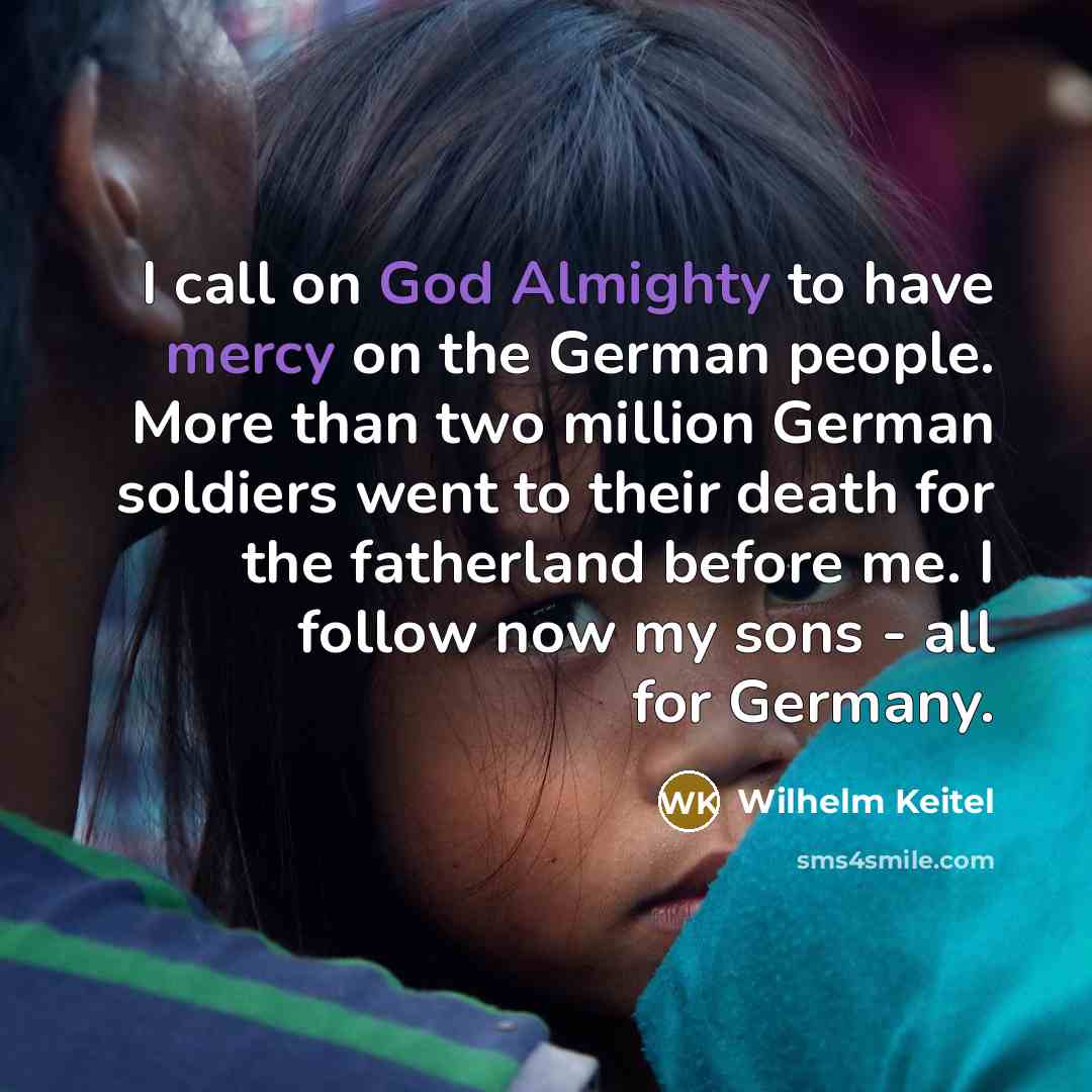 “I call on God Almighty to have mercy on the German people. More than two million German soldiers went to their death for the fatherland before me. I follow now my sons - all for Germany.” quote by Wilhelm Keitel