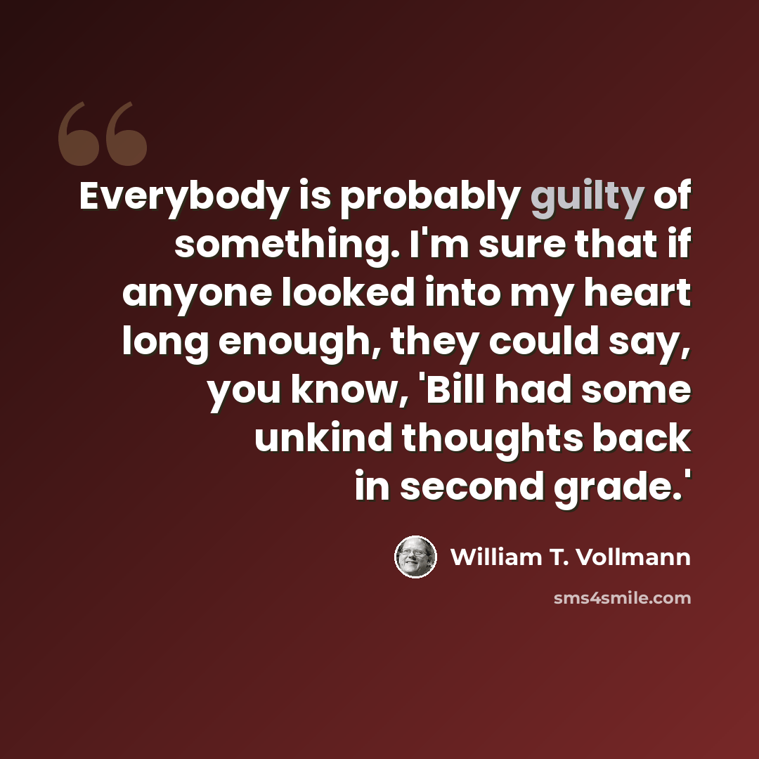 “Everybody is probably guilty of something. I'm sure that if anyone looked into my heart long enough, they could say, you know, 'Bill had some unkind thoughts back in second grade.'” quote by William T. Vollmann