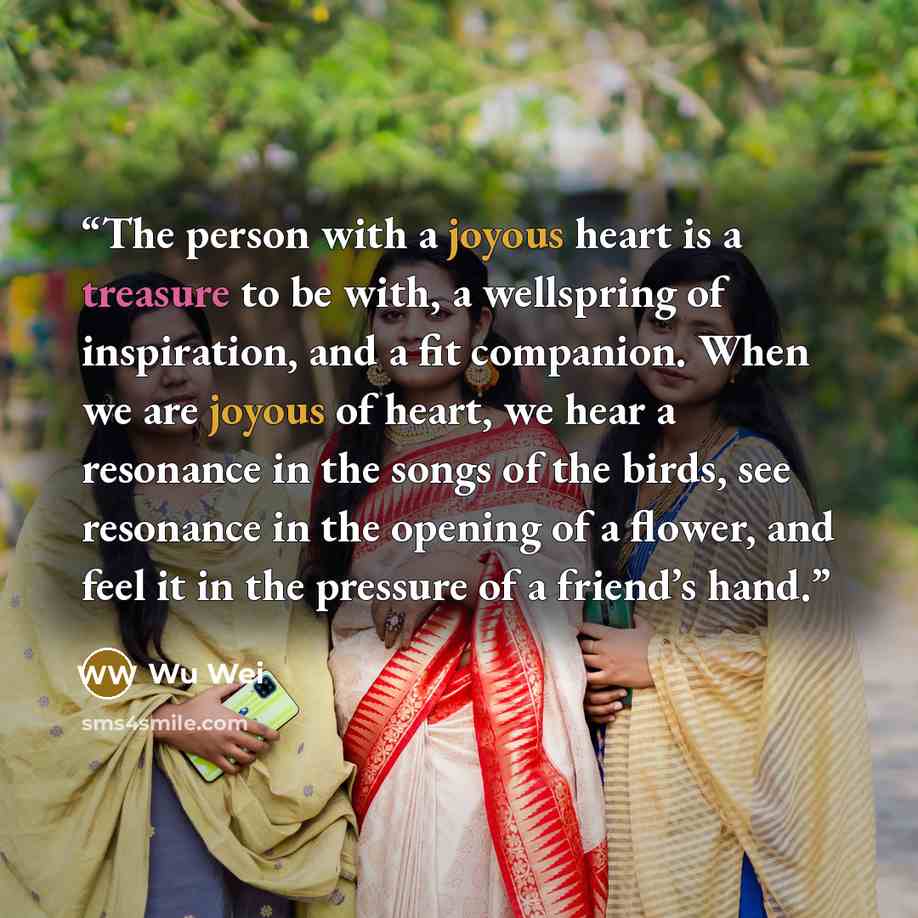 “The person with a joyous heart is a treasure to be with, a wellspring of inspiration, and a fit companion. When we are joyous of heart, we hear a resonance in the songs of the birds, see resonance in the opening of a flower, and feel it in the pressure of a friend’s hand.” quote by Wu Wei