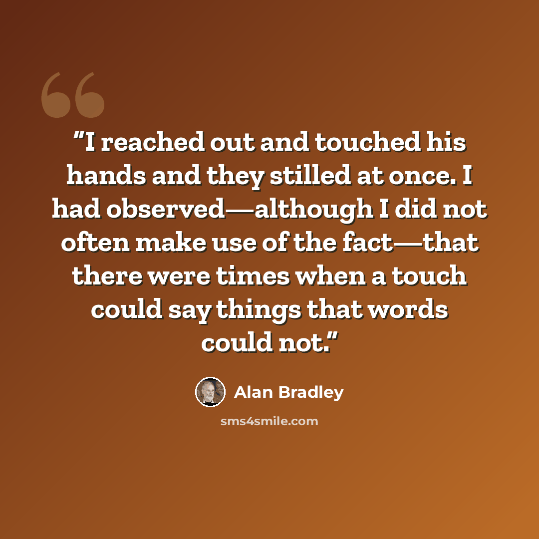 “I reached out and touched his hands and they stilled at once. I had observed—although I did not often make use of the fact—that there were times when a touch could say things that words could not.” quote by Alan Bradley