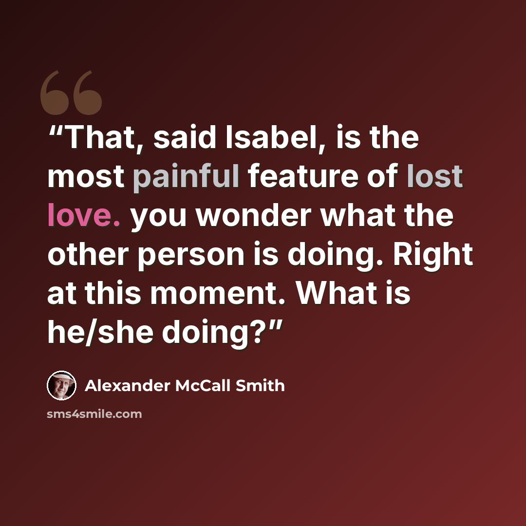 “That, said Isabel, is the most painful feature of lost love. you wonder what the other person is doing. Right at this moment. What is he/she doing?” quote by Alexander McCall Smith