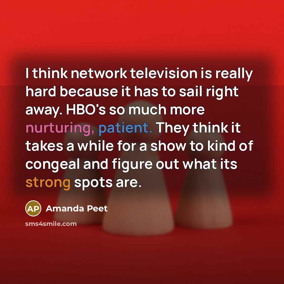 “I think network television is really hard because it has to sail right away. HBO's so much more nurturing, patient. They think it takes a while for a show to kind of congeal and figure out what its strong spots are.” quote by Amanda Peet