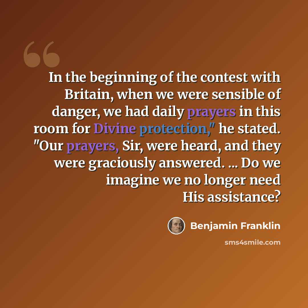 “In the beginning of the contest with Britain, when we were sensible of danger, we had daily prayers in this room for Divine protection," he stated. "Our prayers, Sir, were heard, and they were graciously answered. ... Do we imagine we no longer need His assistance?” quote by Benjamin Franklin