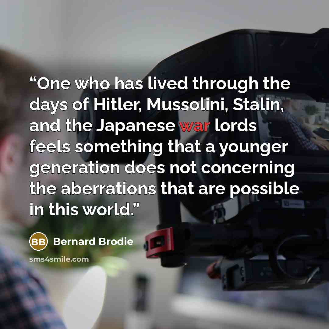 “One who has lived through the days of Hitler, Mussolini, Stalin, and the Japanese war lords feels something that a younger generation does not concerning the aberrations that are possible in this world.” quote by Bernard Brodie
