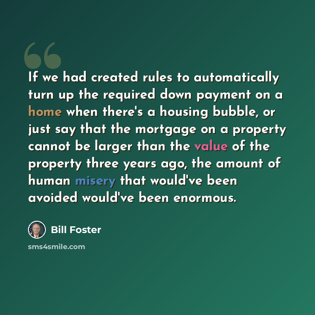 “If we had created rules to automatically turn up the required down payment on a home when there's a housing bubble, or just say that the mortgage on a property cannot be larger than the value of the property three years ago, the amount of human misery that would've been avoided would've been…” quote by Bill Foster