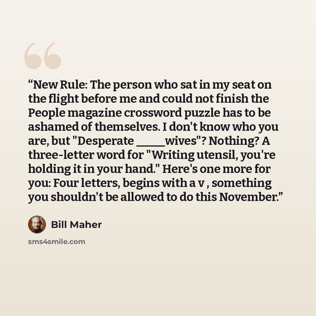 “New Rule: The person who sat in my seat on the flight before me and could not finish the People magazine crossword puzzle has to be ashamed of themselves. I don't know who you are, but "Desperate _____wives"? Nothing? A three-letter word for "Writing utensil, you're holding it in your hand."…” quote by Bill Maher
