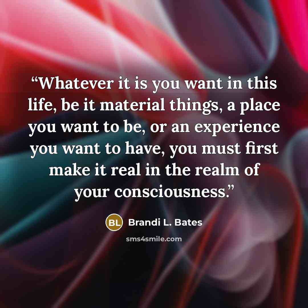 “Whatever it is you want in this life, be it material things, a place you want to be, or an experience you want to have, you must first make it real in the realm of your consciousness.” quote by Brandi L. Bates