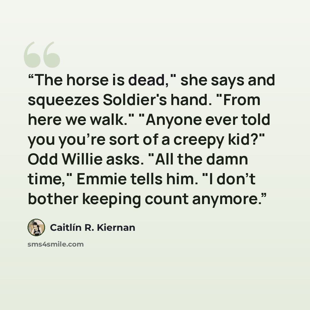 “The horse is dead," she says and squeezes Soldier's hand. "From here we walk." "Anyone ever told you you're sort of a creepy kid?" Odd Willie asks. "All the damn time," Emmie tells him. "I don't bother keeping count anymore.” quote by Caitlín R. Kiernan