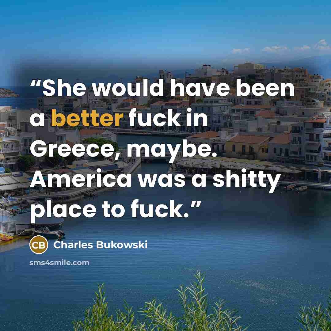 “She would have been a better fuck in Greece, maybe. America was a shitty place to fuck.” quote by Charles Bukowski