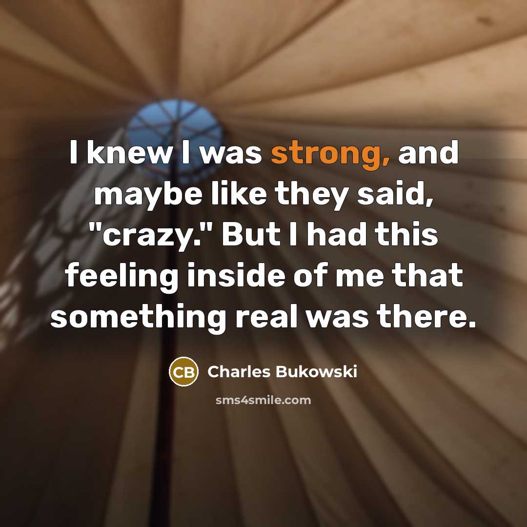 “I knew I was strong, and maybe like they said, "crazy." But I had this feeling inside of me that something real was there.” quote by Charles Bukowski