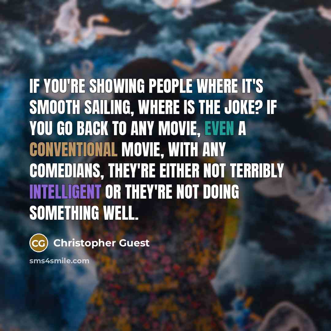 “If you're showing people where it's smooth sailing, where is the joke? If you go back to any movie, even a conventional movie, with any comedians, they're either not terribly intelligent or they're not doing something well.” quote by Christopher Guest