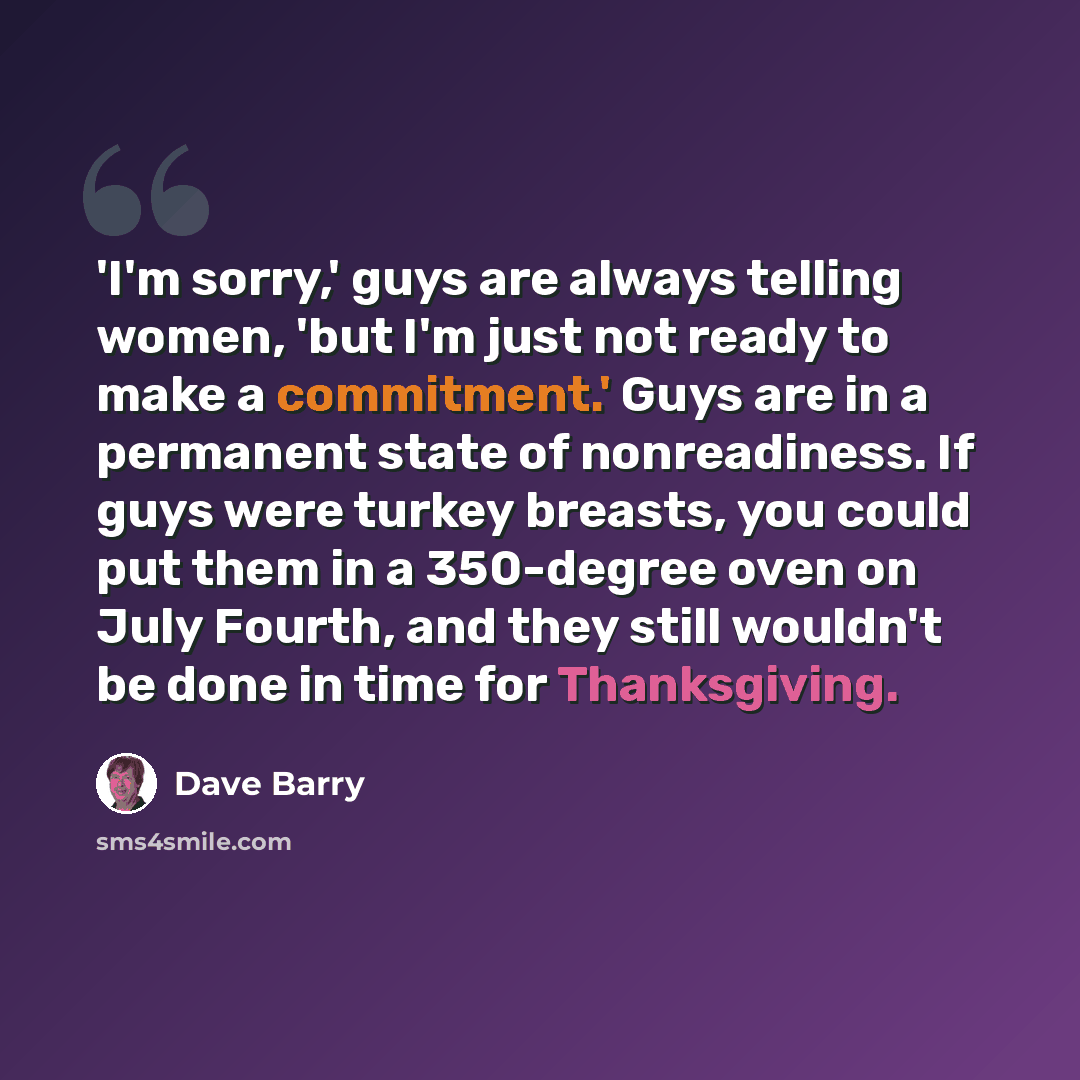 “'I'm sorry,' guys are always telling women, 'but I'm just not ready to make a commitment.' Guys are in a permanent state of nonreadiness. If guys were turkey breasts, you could put them in a 350-degree oven on July Fourth, and they still wouldn't be done in time for Thanksgiving.” quote by Dave Barry