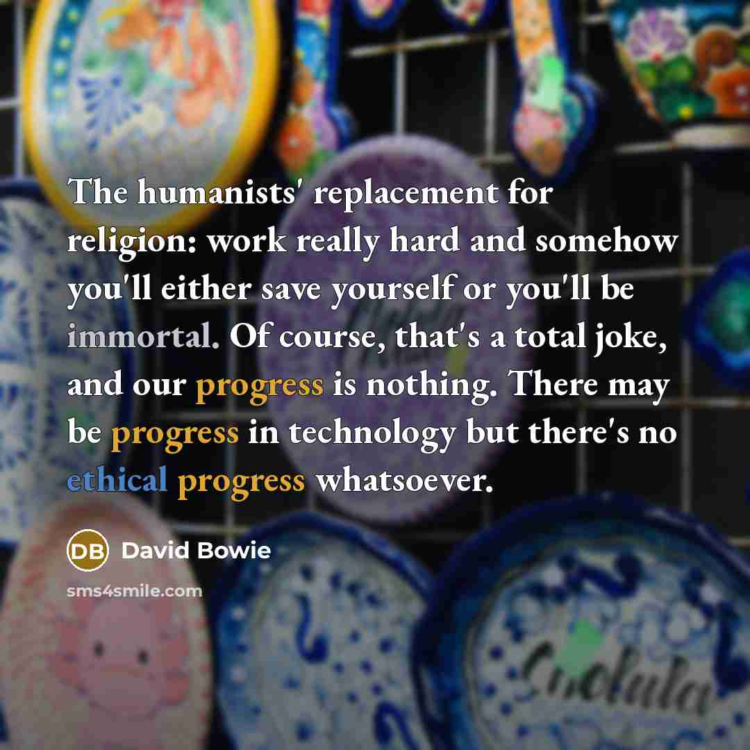 “The humanists' replacement for religion: work really hard and somehow you'll either save yourself or you'll be immortal. Of course, that's a total joke, and our progress is nothing. There may be progress in technology but there's no ethical progress whatsoever.” quote by David Bowie