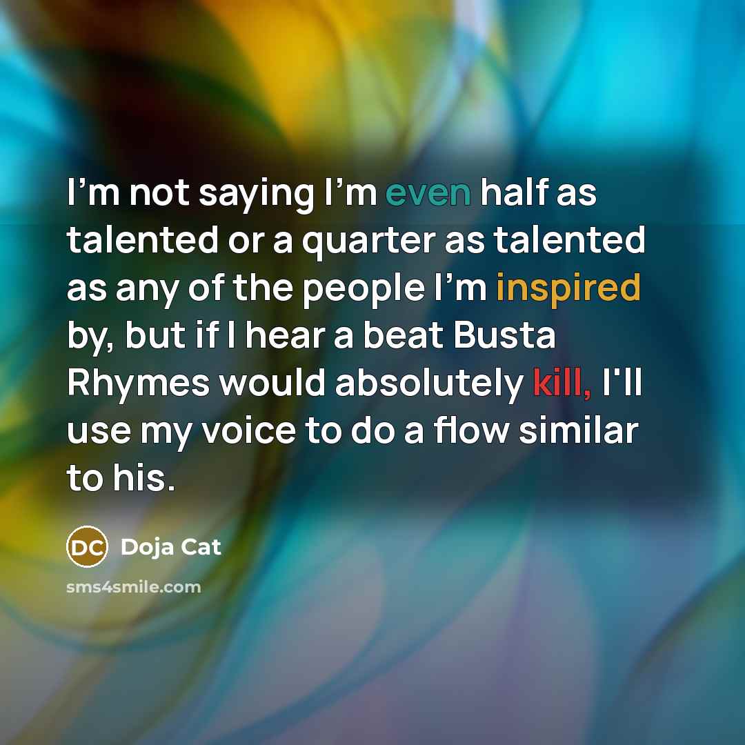 “I'm not saying I'm even half as talented or a quarter as talented as any of the people I'm inspired by, but if I hear a beat Busta Rhymes would absolutely kill, I'll use my voice to do a flow similar to his.” quote by Doja Cat