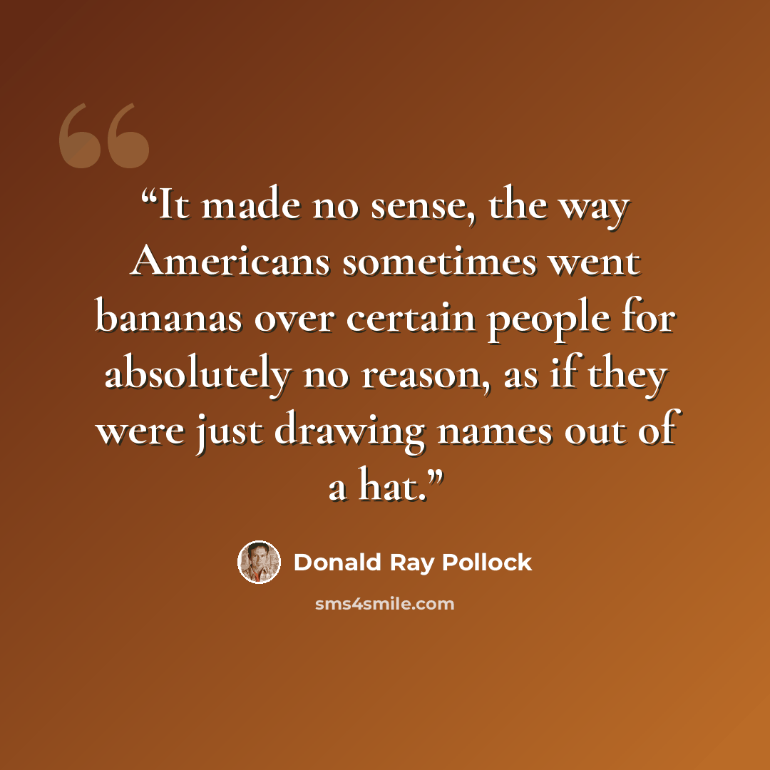“It made no sense, the way Americans sometimes went bananas over certain people for absolutely no reason, as if they were just drawing names out of a hat.” quote by Donald Ray Pollock