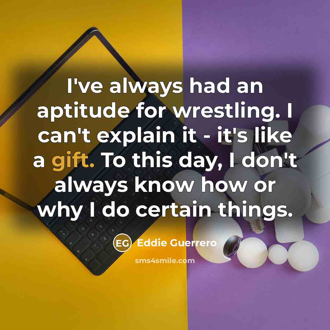 “I've always had an aptitude for wrestling. I can't explain it - it's like a gift. To this day, I don't always know how or why I do certain things.” quote by Eddie Guerrero