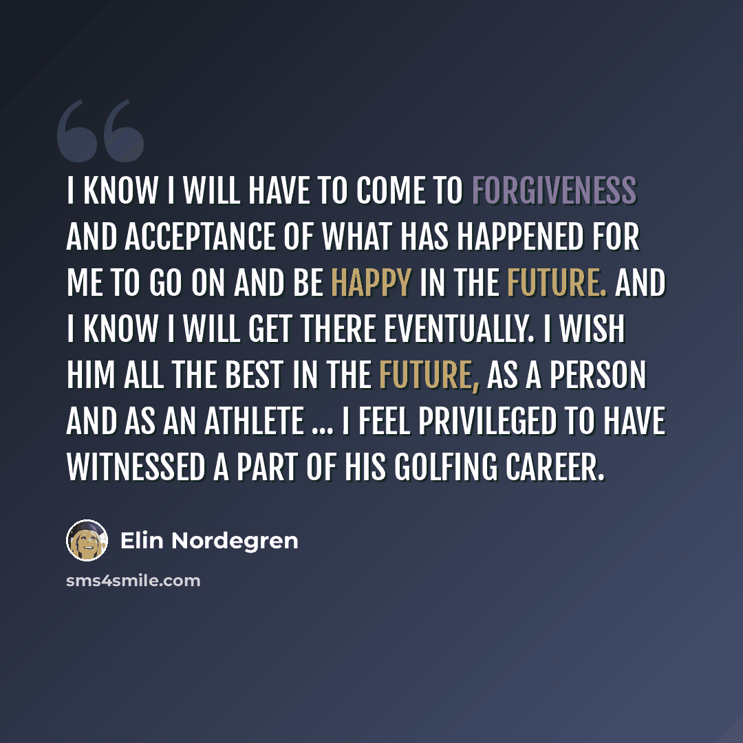“I know I will have to come to forgiveness and acceptance of what has happened for me to go on and be happy in the future. And I know I will get there eventually. I wish him all the best in the future, as a person and as an athlete ... I feel privileged to have witnessed a part of his golfing career.” quote by Elin Nordegren