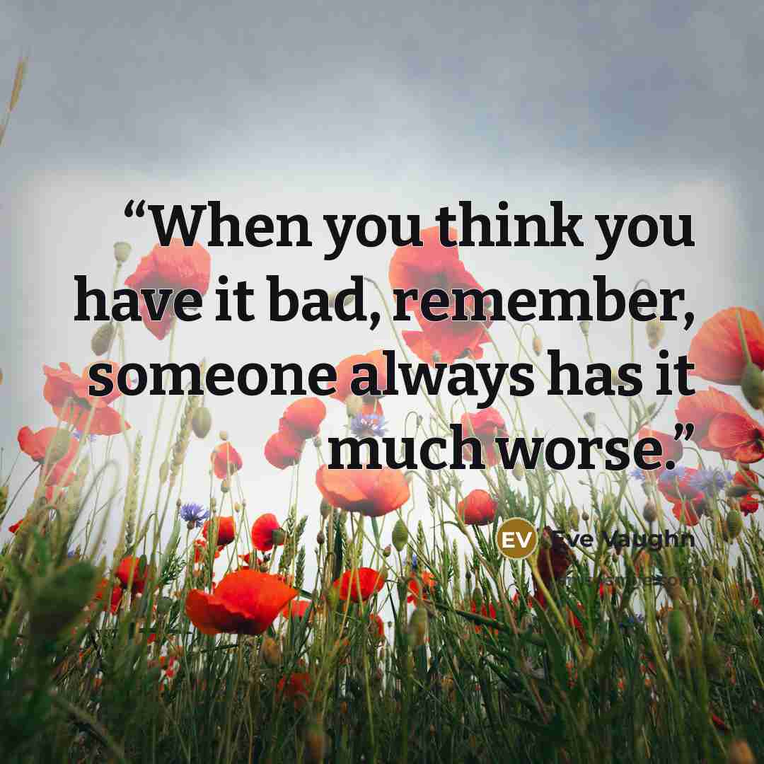 “When you think you have it bad, remember, someone always has it much worse.” quote by Eve Vaughn
