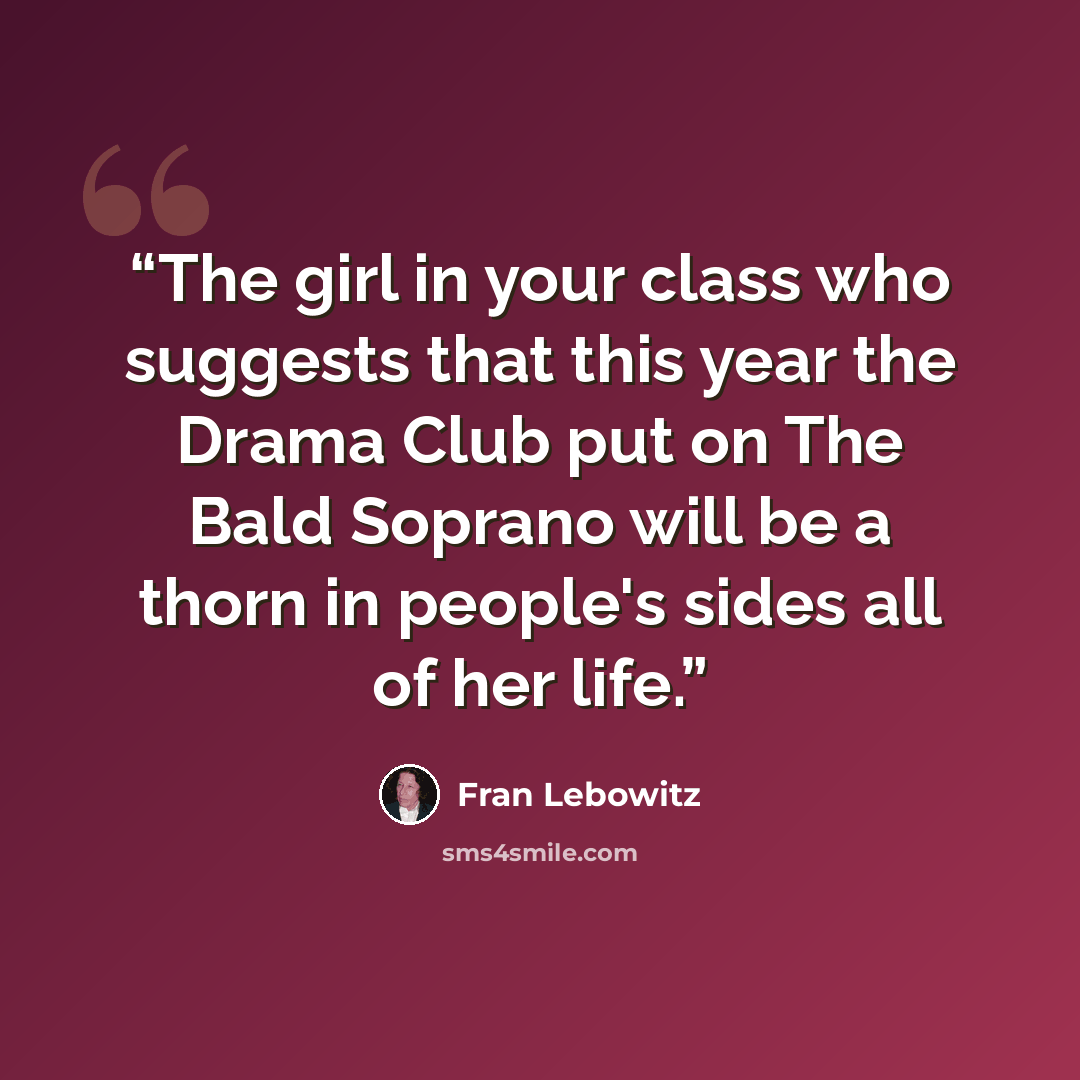 “The girl in your class who suggests that this year the Drama Club put on The Bald Soprano will be a thorn in people's sides all of her life.” quote by Fran Lebowitz