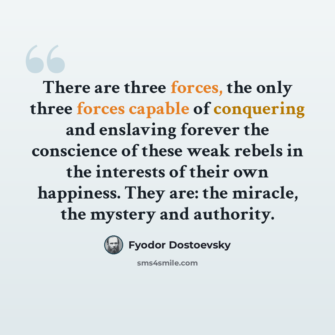“There are three forces, the only three forces capable of conquering and enslaving forever the conscience of these weak rebels in the interests of their own happiness. They are: the miracle, the mystery and authority.” quote by Fyodor Dostoevsky