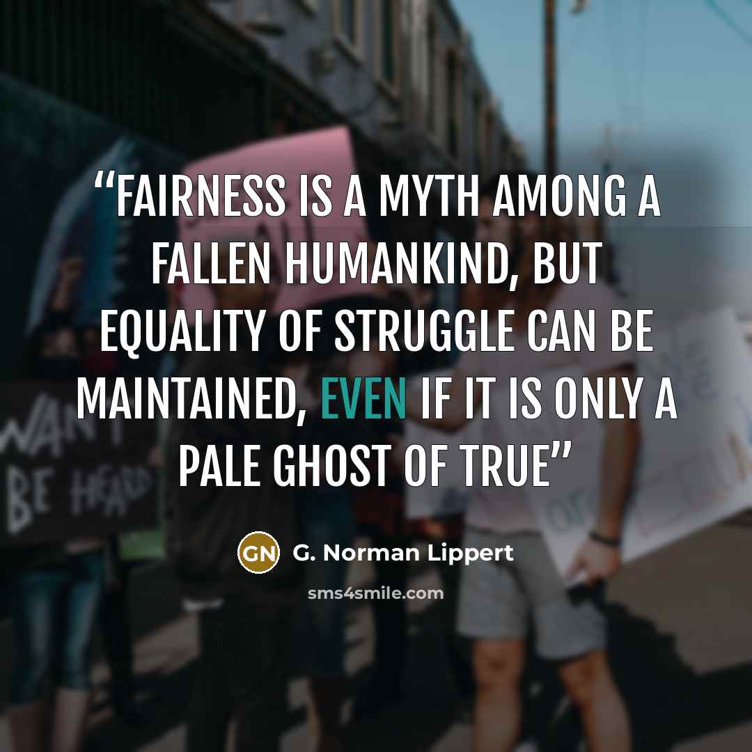 “Fairness is a myth among a fallen humankind, but equality of struggle can be maintained, even if it is only a pale ghost of true” quote by G. Norman Lippert