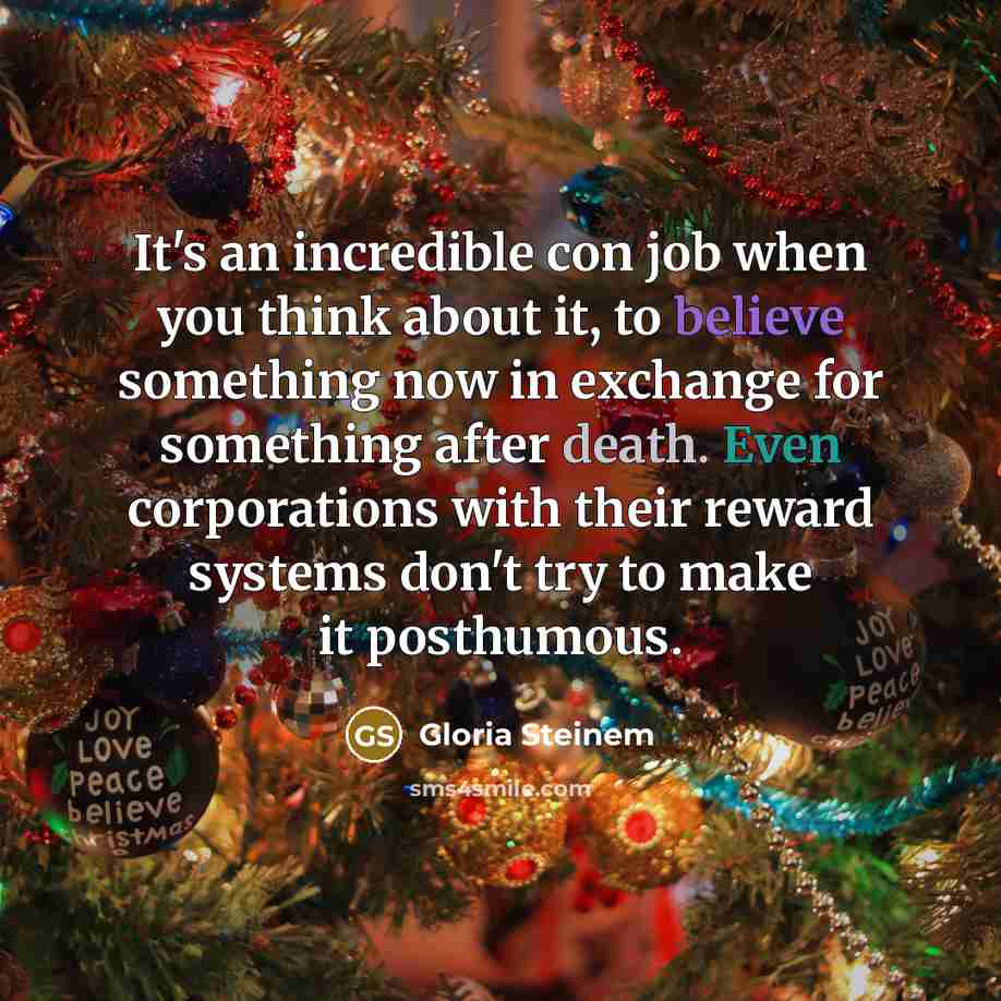 “It's an incredible con job when you think about it, to believe something now in exchange for something after death. Even corporations with their reward systems don't try to make it posthumous.” quote by Gloria Steinem