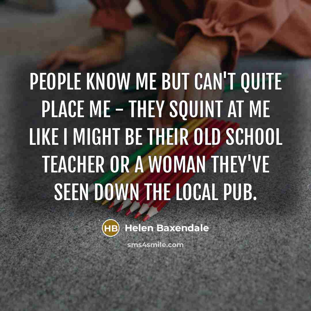“People know me but can't quite place me - they squint at me like I might be their old school teacher or a woman they've seen down the local pub.” quote by Helen Baxendale