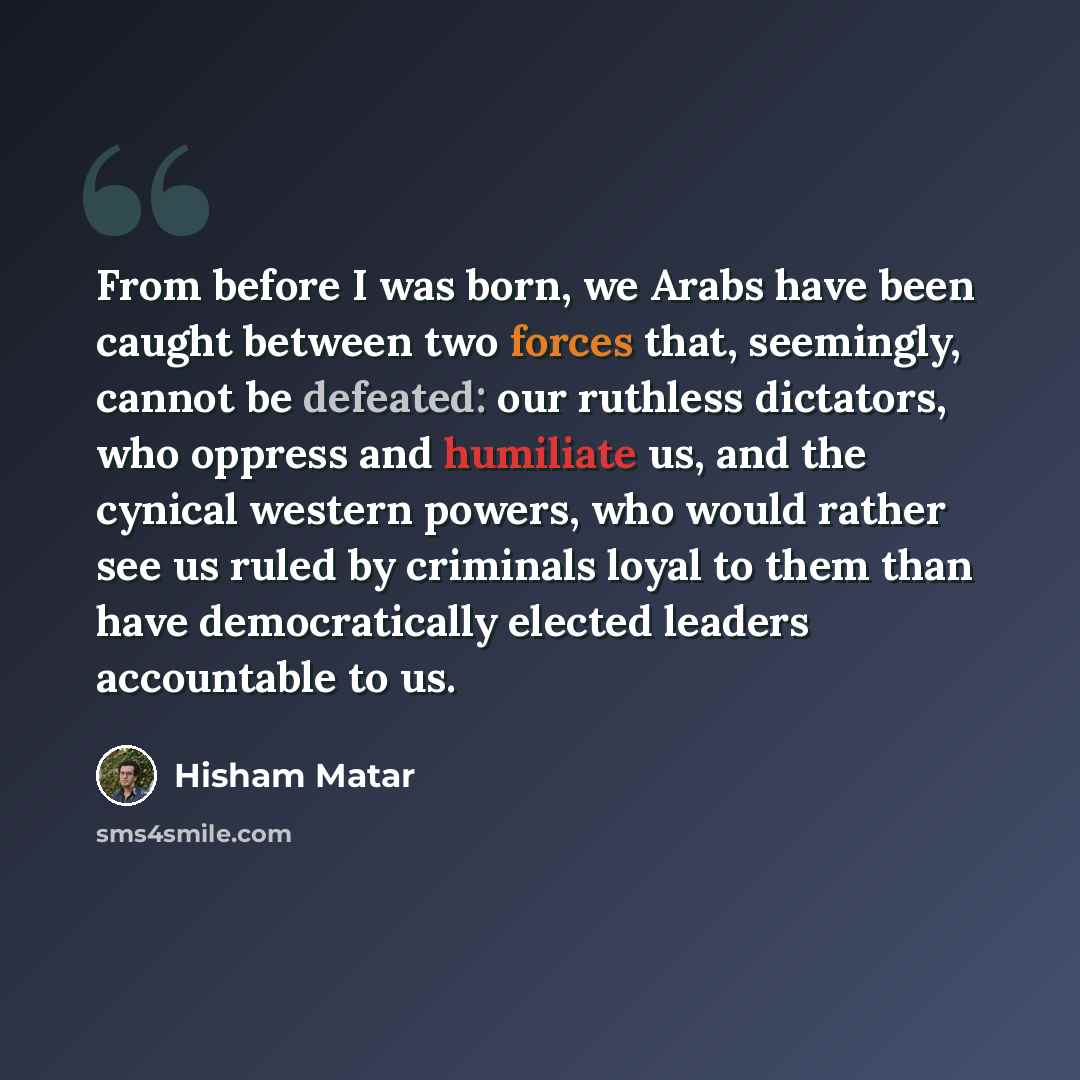 “From before I was born, we Arabs have been caught between two forces that, seemingly, cannot be defeated: our ruthless dictators, who oppress and humiliate us, and the cynical western powers, who would rather see us ruled by criminals loyal to them than have democratically elected leaders…” quote by Hisham Matar