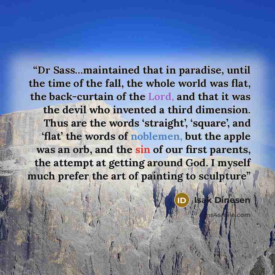 “Dr Sass…maintained that in paradise, until the time of the fall, the whole world was flat, the back-curtain of the Lord, and that it was the devil who invented a third dimension. Thus are the words ‘straight’, ‘square’, and ‘flat’ the words of noblemen, but the apple was an orb, and the sin of our…” quote by Isak Dinesen