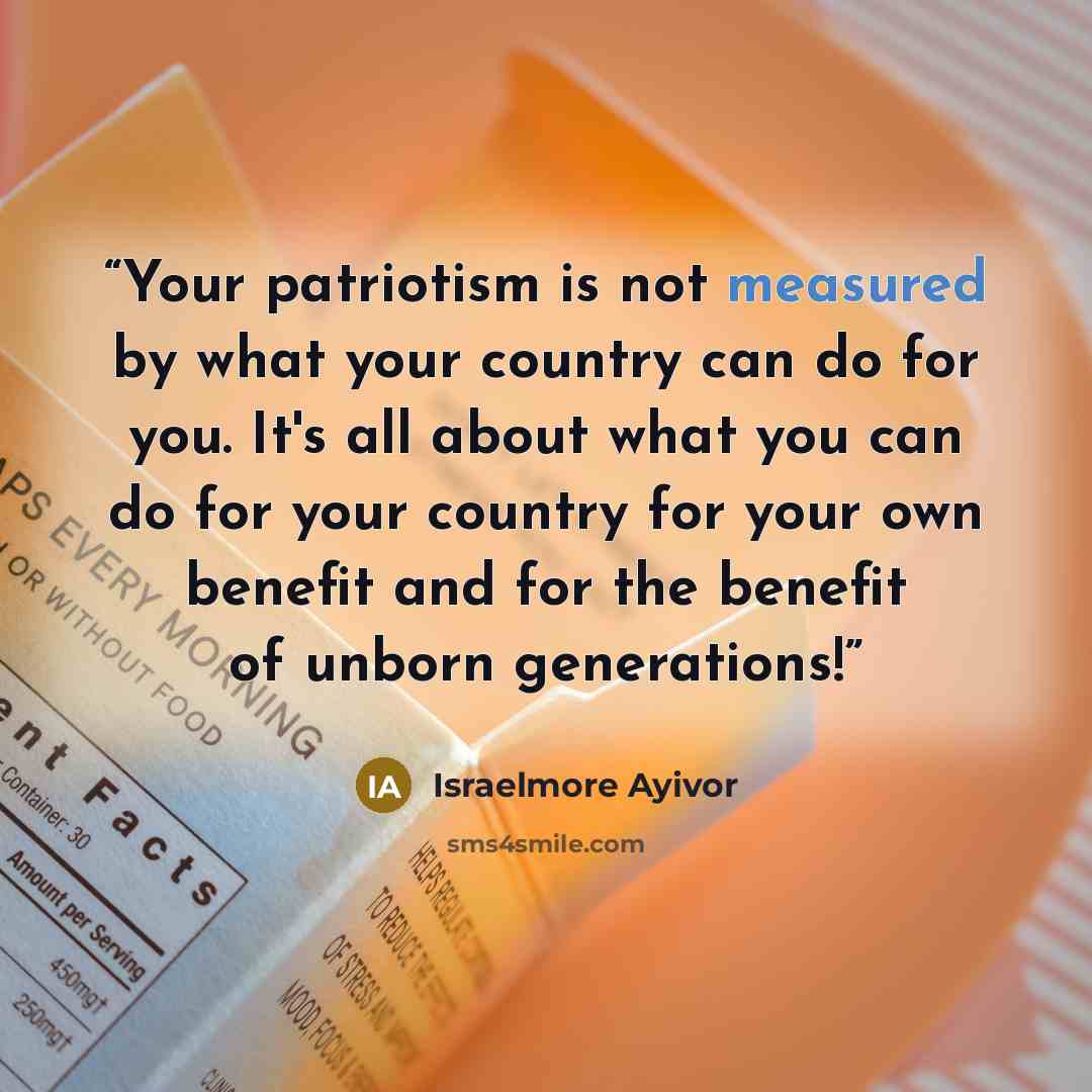 “Your patriotism is not measured by what your country can do for you. It's all about what you can do for your country for your own benefit and for the benefit of unborn generations!” quote by Israelmore Ayivor