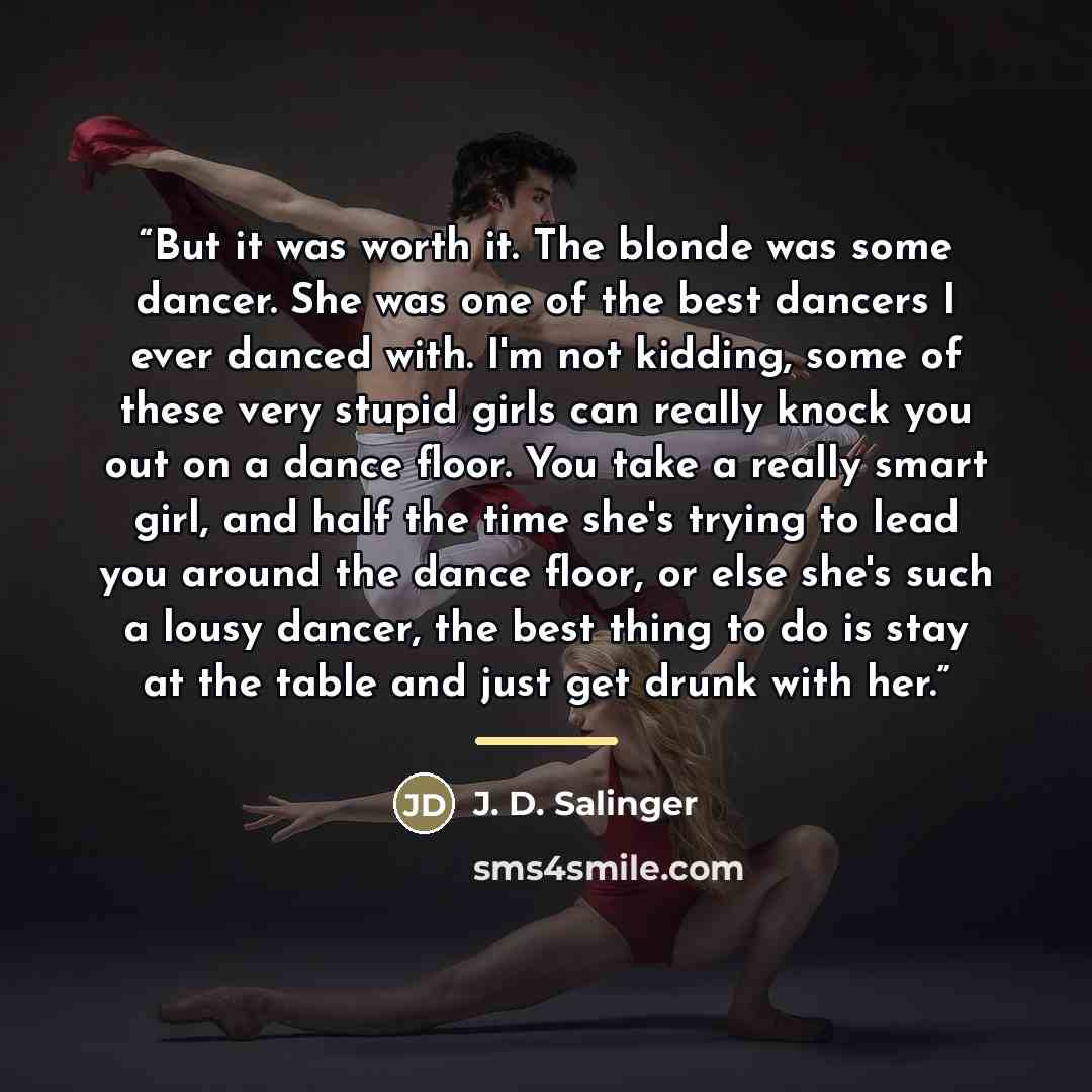“But it was worth it. The blonde was some dancer. She was one of the best dancers I ever danced with. I'm not kidding, some of these very stupid girls can really knock you out on a dance floor. You take a really smart girl, and half the time she's trying to lead you around the dance floor, or else…” quote by J. D. Salinger