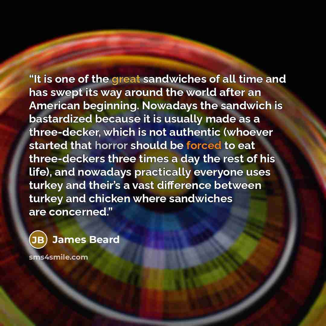“It is one of the great sandwiches of all time and has swept its way around the world after an American beginning. Nowadays the sandwich is bastardized because it is usually made as a three-decker, which is not authentic (whoever started that horror should be forced to eat three-deckers three times…” quote by James Beard
