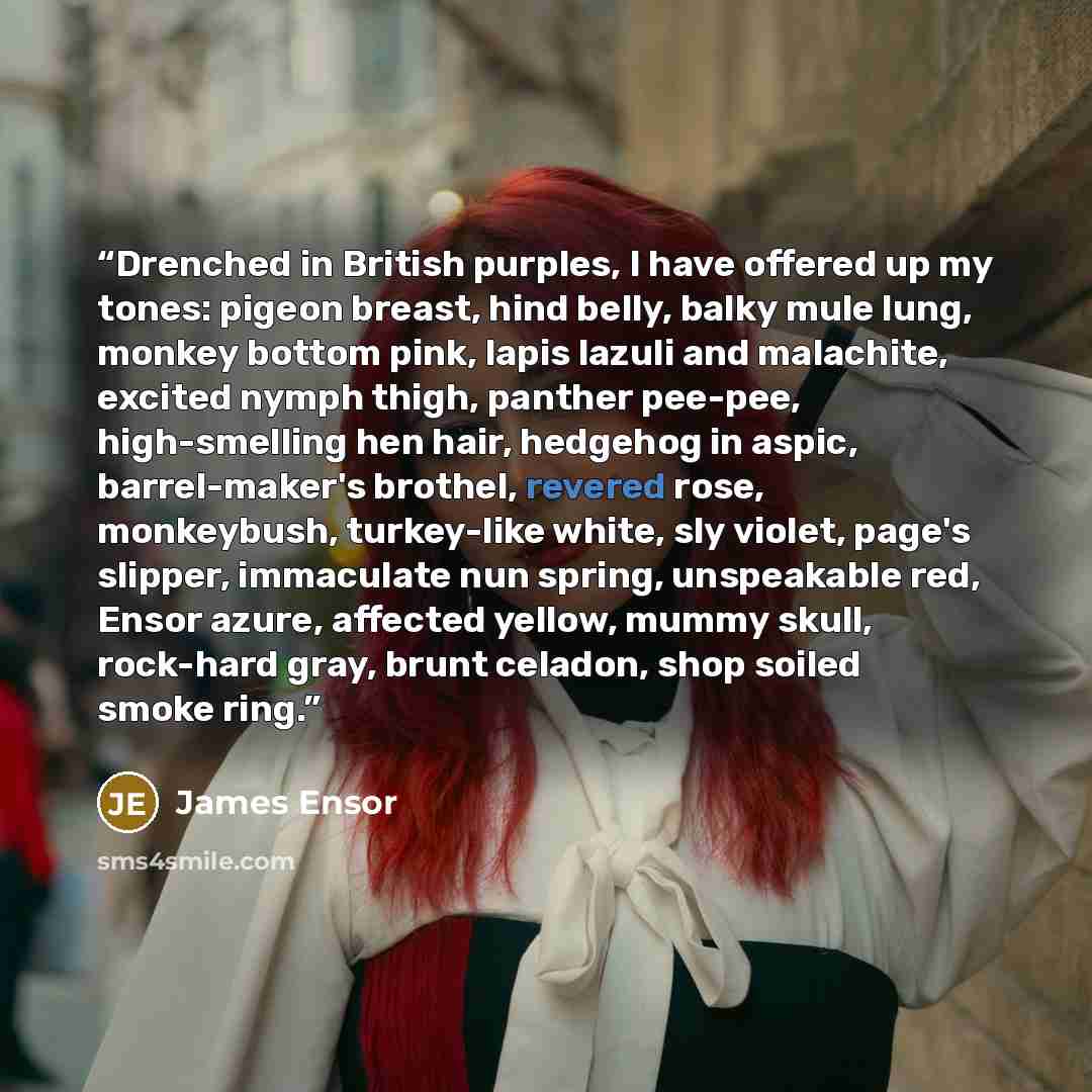 “Drenched in British purples, I have offered up my tones: pigeon breast, hind belly, balky mule lung, monkey bottom pink, lapis lazuli and malachite, excited nymph thigh, panther pee-pee, high-smelling hen hair, hedgehog in aspic, barrel-maker's brothel, revered rose, monkeybush, turkey-like white…” quote by James Ensor