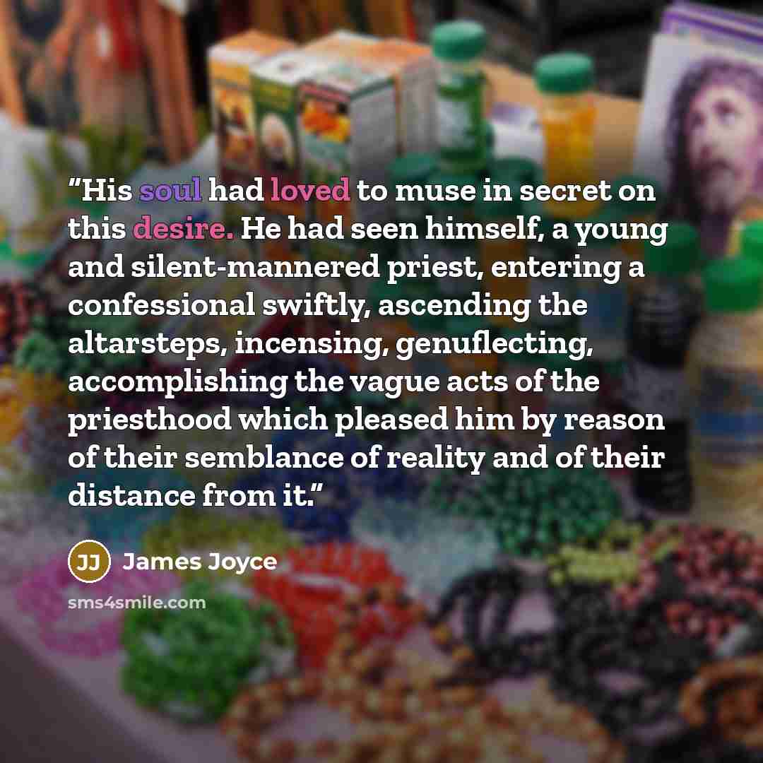 “His soul had loved to muse in secret on this desire. He had seen himself, a young and silent-mannered priest, entering a confessional swiftly, ascending the altarsteps, incensing, genuflecting, accomplishing the vague acts of the priesthood which pleased him by reason of their semblance of reality…” quote by James Joyce