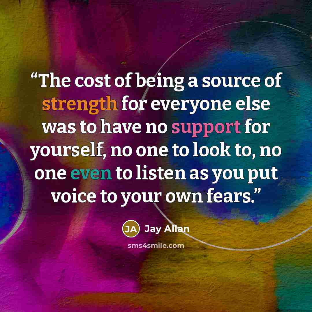 “The cost of being a source of strength for everyone else was to have no support for yourself, no one to look to, no one even to listen as you put voice to your own fears.” quote by Jay Allan
