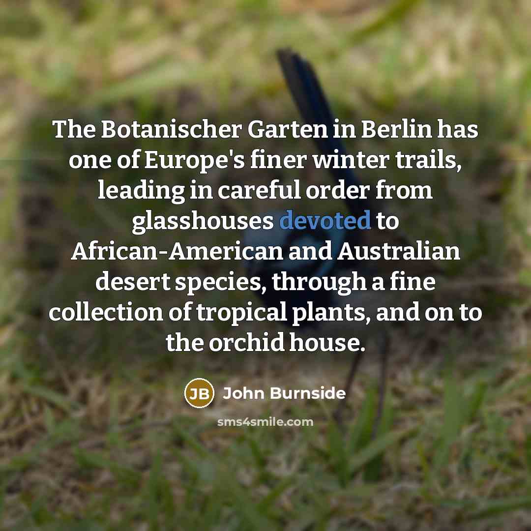 “The Botanischer Garten in Berlin has one of Europe's finer winter trails, leading in careful order from glasshouses devoted to African-American and Australian desert species, through a fine collection of tropical plants, and on to the orchid house.” quote by John Burnside