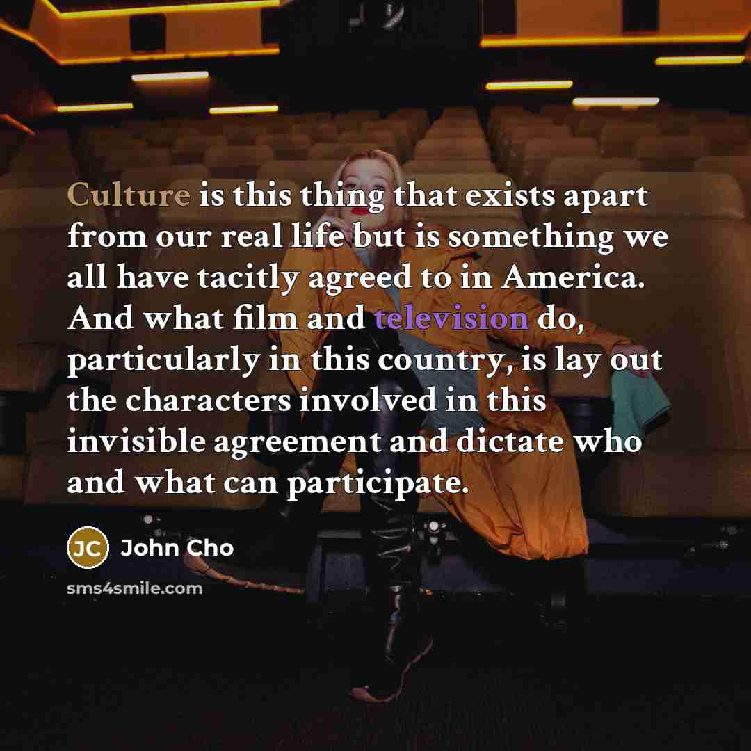 “Culture is this thing that exists apart from our real life but is something we all have tacitly agreed to in America. And what film and television do, particularly in this country, is lay out the characters involved in this invisible agreement and dictate who and what can participate.” quote by John Cho