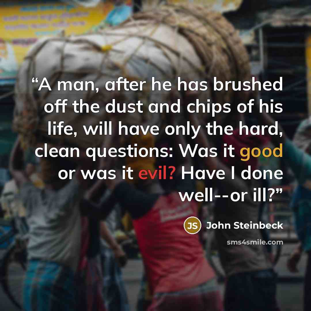 “A man, after he has brushed off the dust and chips of his life, will have only the hard, clean questions: Was it good or was it evil? Have I done well--or ill?” quote by John Steinbeck