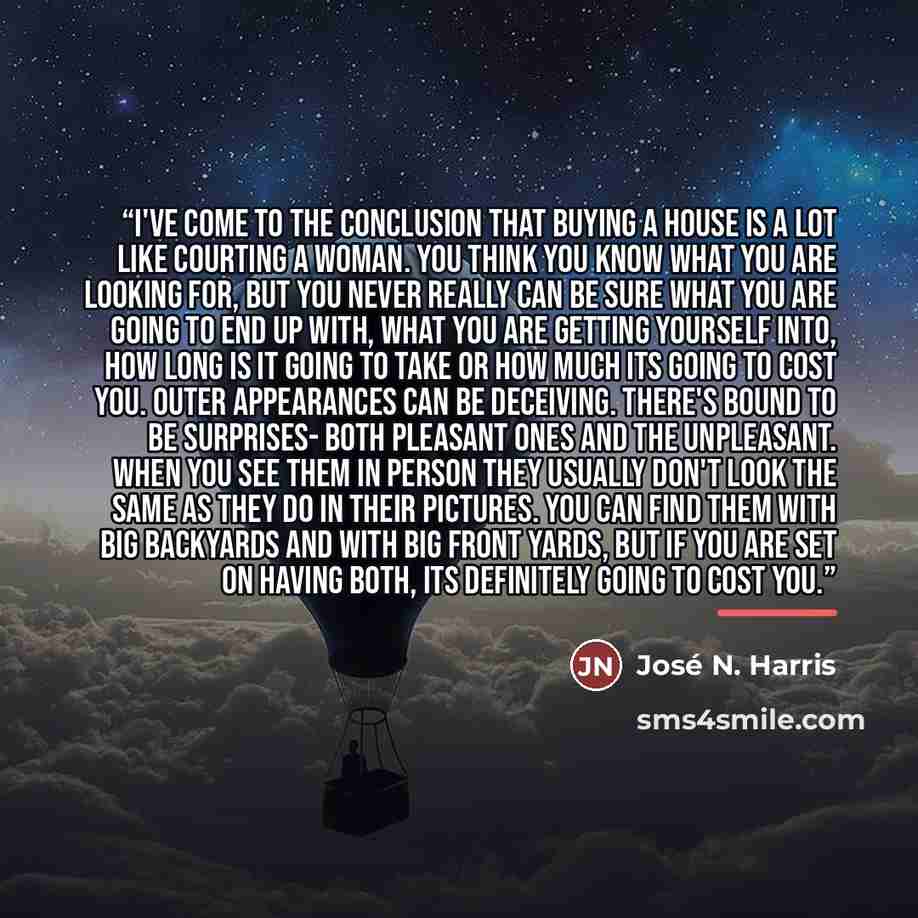 “I've come to the conclusion that buying a house is a lot like courting a woman. You think you know what you are looking for, but you never really can be sure what you are going to end up with, what you are getting yourself into, how long is it going to take or how much its going to cost you. Outer…” quote by José N. Harris