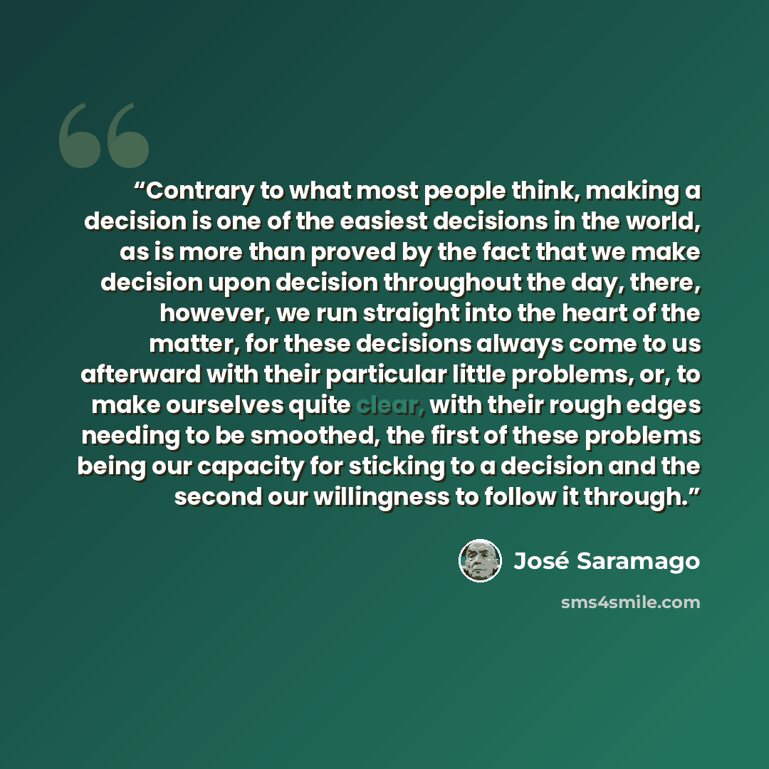 “Contrary to what most people think, making a decision is one of the easiest decisions in the world, as is more than proved by the fact that we make decision upon decision throughout the day, there, however, we run straight into the heart of the matter, for these decisions always come to us…” quote by José Saramago