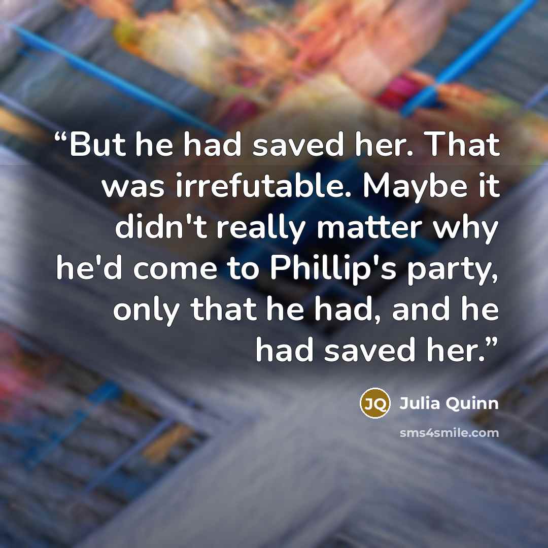 “But he had saved her. That was irrefutable. Maybe it didn't really matter why he'd come to Phillip's party, only that he had, and he had saved her.” quote by Julia Quinn