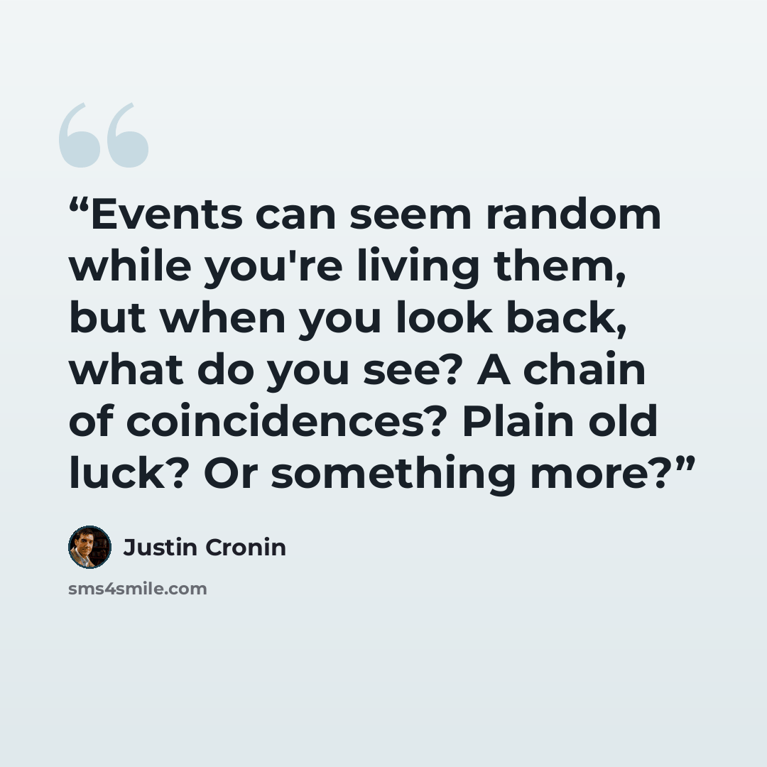 “Events can seem random while you're living them, but when you look back, what do you see? A chain of coincidences? Plain old luck? Or something more?” quote by Justin Cronin