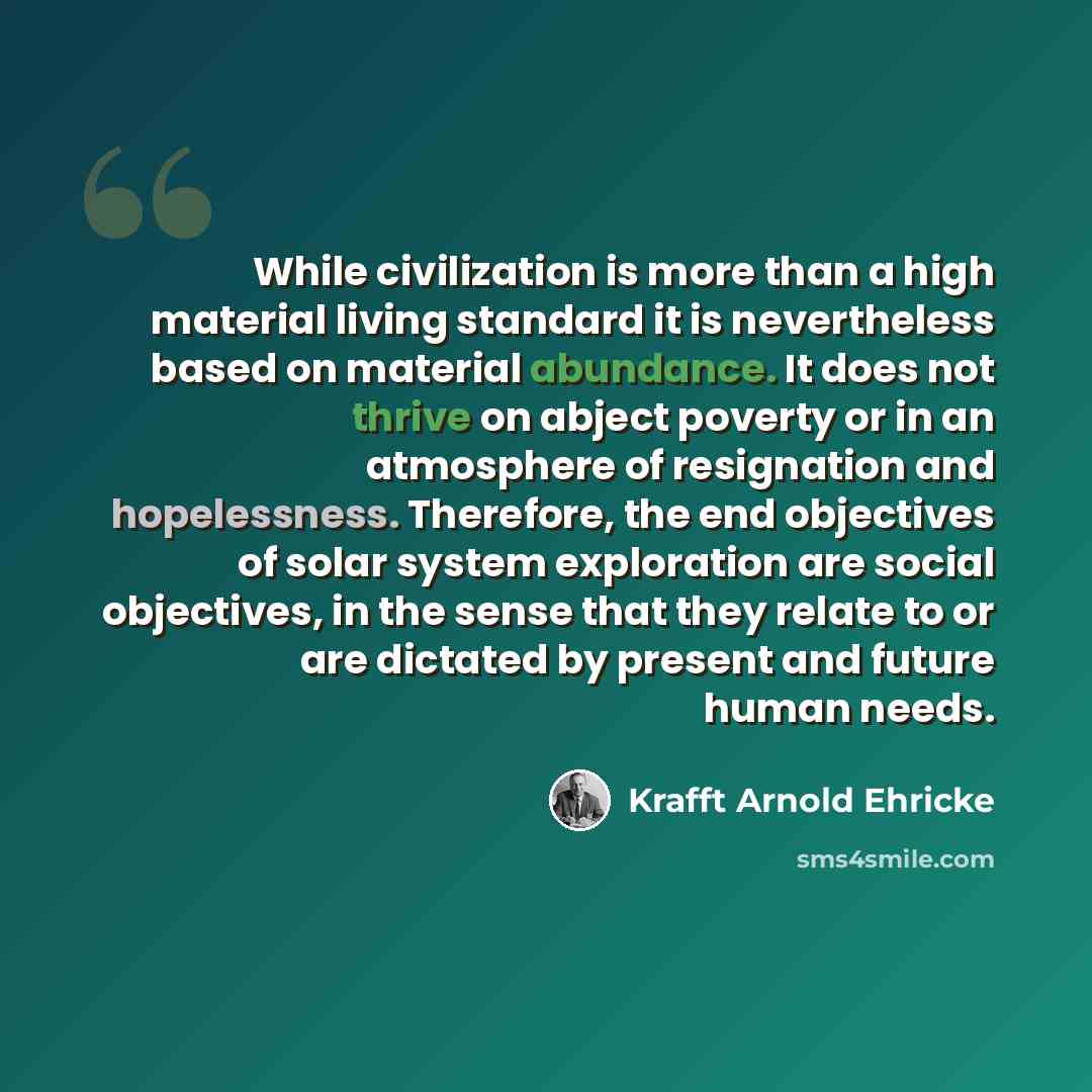 “While civilization is more than a high material living standard it is nevertheless based on material abundance. It does not thrive on abject poverty or in an atmosphere of resignation and hopelessness. Therefore, the end objectives of solar system exploration are social objectives, in the sense…” quote by Krafft Arnold Ehricke