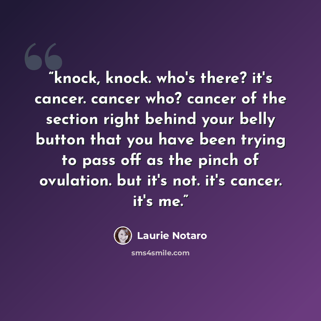 “knock, knock. who's there? it's cancer. cancer who? cancer of the section right behind your belly button that you have been trying to pass off as the pinch of ovulation. but it's not. it's cancer. it's me.” quote by Laurie Notaro